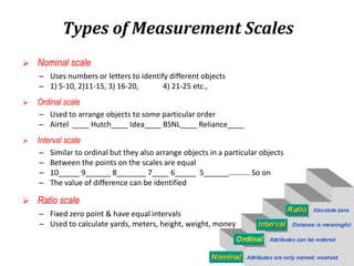  Nominal scale
– Uses numbers or letters to identify different objects
– 1) 5-10, 2)11-15, 3) 16-20, 4) 21-25 etc.,
 Ordinal scale
– Used to arrange objects to some particular order
– Airtel ____ Hutch____ Idea____ BSNL____ Reliance____
 Interval scale
– Similar to ordinal but they also arrange objects in a particular objects
– Between the points on the scales are equal
– 10_____ 9______ 8_______ 7____ 6_____ 5______.......... So on
– The value of difference can be identified
 Ratio scale
– Fixed zero point & have equal intervals
– Used to calculate yards, meters, height, weight, money
Types of Measurement Scales
 