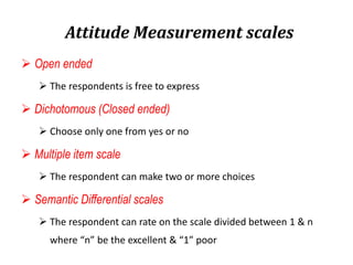Attitude Measurement scales
 Open ended
 The respondents is free to express
 Dichotomous (Closed ended)
 Choose only one from yes or no
 Multiple item scale
 The respondent can make two or more choices
 Semantic Differential scales
 The respondent can rate on the scale divided between 1 & n
where “n” be the excellent & “1” poor
 