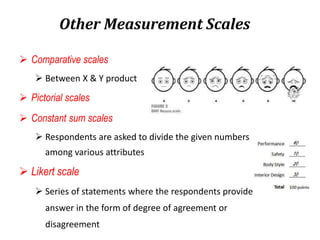 Other Measurement Scales
 Comparative scales
 Between X & Y product
 Pictorial scales
 Constant sum scales
 Respondents are asked to divide the given numbers
among various attributes
 Likert scale
 Series of statements where the respondents provide
answer in the form of degree of agreement or
disagreement
 
