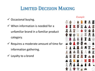 LIMITED DECISION MAKING
 Occasional buying.
 When information is needed for a
unfamiliar brand in a familiar product
category.
 Requires a moderate amount of time for
information gathering.
 Loyalty to a brand
Example
 