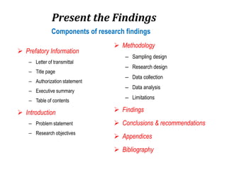 Present the Findings
 Prefatory Information
– Letter of transmittal
– Title page
– Authorization statement
– Executive summary
– Table of contents
 Introduction
– Problem statement
– Research objectives
 Methodology
– Sampling design
– Research design
– Data collection
– Data analysis
– Limitations
 Findings
 Conclusions & recommendations
 Appendices
 Bibliography
Components of research findings
 