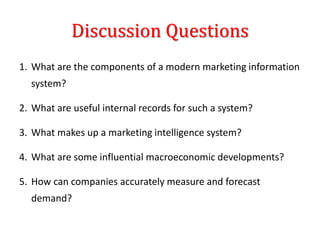 Discussion Questions
1. What are the components of a modern marketing information
system?
2. What are useful internal records for such a system?
3. What makes up a marketing intelligence system?
4. What are some influential macroeconomic developments?
5. How can companies accurately measure and forecast
demand?
 