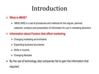 Introduction
 What is MKIS?
 ‘MKIS (MIS) is a set of procedures and methods for the regular, planned
collection, analysis and presentation of information for use in marketing decisions
 Information about Factors that affect marketing
 Changing marketing environments
 Expanding business boundaries
 Shifts in income,
 Changing lifestyles
 By the use of technology also companies fail to gain the information that
required
 