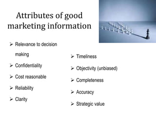 Attributes of good
marketing information
 Relevance to decision
making
 Confidentiality
 Cost reasonable
 Reliability
 Clarity
 Timeliness
 Objectivity (unbiased)
 Completeness
 Accuracy
 Strategic value
 