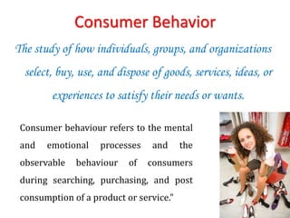 Consumer Behavior
The study of how individuals, groups, and organizations
select, buy, use, and dispose of goods, services, ideas, or
experiences to satisfy their needs or wants.
Consumer behaviour refers to the mental
and emotional processes and the
observable behaviour of consumers
during searching, purchasing, and post
consumption of a product or service.”
 