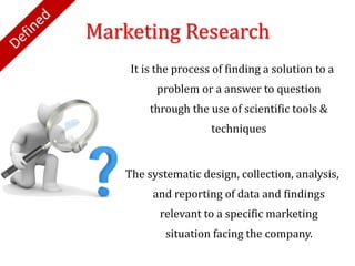 Marketing Research
It is the process of finding a solution to a
problem or a answer to question
through the use of scientific tools &
techniques
The systematic design, collection, analysis,
and reporting of data and findings
relevant to a specific marketing
situation facing the company.
 