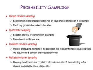 PROBABILITY SAMPLING
 Simple random sampling
 Each element in the target population has an equal chance of inclusion in the sample
 Randomly generated or picked out of a box
 Systematic sampling
 Selection of every kth element from a sampling
 Population size / Sample size
 Stratified random sampling
 Process of grouping members of the population into relatively homogeneous subgroups
like age, gender & samples are selected randomly
 Multistage cluster sampling
 Grouping the elements in a population into various clusters & then selecting a few
clusters randomly like cities, villages etc.,
 