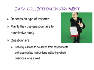 DATA COLLECTION INSTRUMENT
 Depends on type of research
 Mainly they use questionnaire for
quantitative study
 Questionnaire
 Set of questions to be asked from respondents
with appropriate instructions indicating which
questions to be asked
 