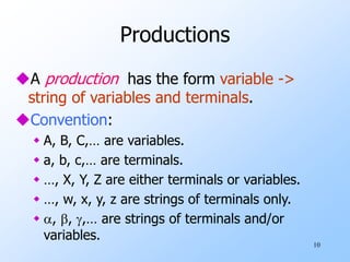 10
Productions
A production has the form variable ->
string of variables and terminals.
Convention:
 A, B, C,… are variables.
 a, b, c,… are terminals.
 …, X, Y, Z are either terminals or variables.
 …, w, x, y, z are strings of terminals only.
 , , ,… are strings of terminals and/or
variables.
 