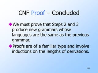 100
CNF Proof – Concluded
We must prove that Steps 2 and 3
produce new grammars whose
languages are the same as the previous
grammar.
Proofs are of a familiar type and involve
inductions on the lengths of derivations.
 