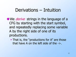 12
Derivations – Intuition
We derive strings in the language of a
CFG by starting with the start symbol,
and repeatedly replacing some variable
A by the right side of one of its
productions.
 That is, the “productions for A” are those
that have A on the left side of the ->.
 