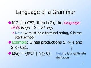 17
Language of a Grammar
If G is a CFG, then L(G), the language
of G, is {w | S =>* w}.
 Note: w must be a terminal string, S is the
start symbol.
Example: G has productions S -> ε and
S -> 0S1.
L(G) = {0n1n | n > 0}. Note: ε is a legitimate
right side.
 