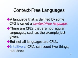 18
Context-Free Languages
A language that is defined by some
CFG is called a context-free language.
There are CFL’s that are not regular
languages, such as the example just
given.
But not all languages are CFL’s.
Intuitively: CFL’s can count two things,
not three.
 