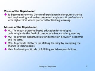 Vision of the Department
 To become renowned Centre of excellence in computer science
and engineering and make competent engineers & professionals
with high ethical values prepared for lifelong learning.
Mission of the Department
 M1- To impart outcome based education for emerging
technologies in the field of computer science and engineering.
 M2 - To provide opportunities for interaction between academia
and industry.
 M3 - To provide platform for lifelong learning by accepting the
change in technologies
 M4 - To develop aptitude of fulfilling social responsibilities.
Theory of Computation 2
 