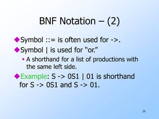 20
BNF Notation – (2)
Symbol ::= is often used for ->.
Symbol | is used for “or.”
 A shorthand for a list of productions with
the same left side.
Example: S -> 0S1 | 01 is shorthand
for S -> 0S1 and S -> 01.
 