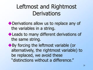 28
Leftmost and Rightmost
Derivations
Derivations allow us to replace any of
the variables in a string.
Leads to many different derivations of
the same string.
By forcing the leftmost variable (or
alternatively, the rightmost variable) to
be replaced, we avoid these
“distinctions without a difference.”
 