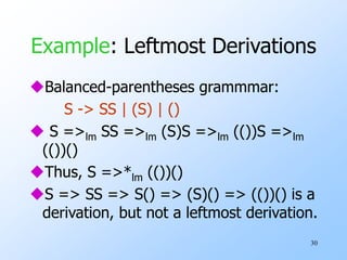 30
Example: Leftmost Derivations
Balanced-parentheses grammmar:
S -> SS | (S) | ()
 S =>lm SS =>lm (S)S =>lm (())S =>lm
(())()
Thus, S =>*lm (())()
S => SS => S() => (S)() => (())() is a
derivation, but not a leftmost derivation.
 