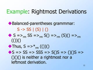 32
Example: Rightmost Derivations
Balanced-parentheses grammmar:
S -> SS | (S) | ()
 S =>rm SS =>rm S() =>rm (S)() =>rm
(())()
Thus, S =>*rm (())()
S => SS => SSS => S()S => ()()S =>
()()() is neither a rightmost nor a
leftmost derivation.
 