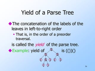 36
Yield of a Parse Tree
The concatenation of the labels of the
leaves in left-to-right order
 That is, in the order of a preorder
traversal.
is called the yield of the parse tree.
Example: yield of is (())()
S
S
S
S )
(
( )
( )
 