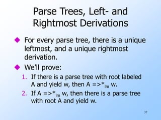 37
Parse Trees, Left- and
Rightmost Derivations
 For every parse tree, there is a unique
leftmost, and a unique rightmost
derivation.
 We’ll prove:
1. If there is a parse tree with root labeled
A and yield w, then A =>*lm w.
2. If A =>*lm w, then there is a parse tree
with root A and yield w.
 
