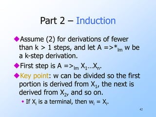 42
Part 2 – Induction
Assume (2) for derivations of fewer
than k > 1 steps, and let A =>*lm w be
a k-step derivation.
First step is A =>lm X1…Xn.
Key point: w can be divided so the first
portion is derived from X1, the next is
derived from X2, and so on.
 If Xi is a terminal, then wi = Xi.
 