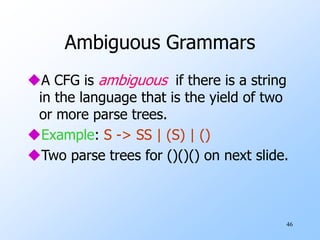46
Ambiguous Grammars
A CFG is ambiguous if there is a string
in the language that is the yield of two
or more parse trees.
Example: S -> SS | (S) | ()
Two parse trees for ()()() on next slide.
 