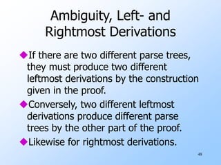 48
Ambiguity, Left- and
Rightmost Derivations
If there are two different parse trees,
they must produce two different
leftmost derivations by the construction
given in the proof.
Conversely, two different leftmost
derivations produce different parse
trees by the other part of the proof.
Likewise for rightmost derivations.
 