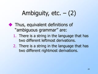 49
Ambiguity, etc. – (2)
 Thus, equivalent definitions of
“ambiguous grammar’’ are:
1. There is a string in the language that has
two different leftmost derivations.
2. There is a string in the language that has
two different rightmost derivations.
 