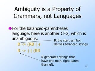 50
Ambiguity is a Property of
Grammars, not Languages
For the balanced-parentheses
language, here is another CFG, which is
unambiguous.
B -> (RB | ε
R -> ) | (RR
B, the start symbol,
derives balanced strings.
R generates strings that
have one more right paren
than left.
 