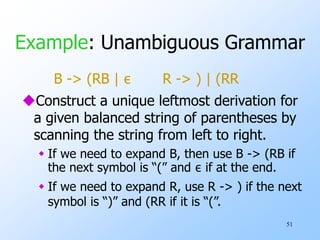 51
Example: Unambiguous Grammar
B -> (RB | ε R -> ) | (RR
Construct a unique leftmost derivation for
a given balanced string of parentheses by
scanning the string from left to right.
 If we need to expand B, then use B -> (RB if
the next symbol is “(” and ε if at the end.
 If we need to expand R, use R -> ) if the next
symbol is “)” and (RR if it is “(”.
 
