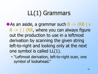 60
LL(1) Grammars
As an aside, a grammar such B -> (RB | ε
R -> ) | (RR, where you can always figure
out the production to use in a leftmost
derivation by scanning the given string
left-to-right and looking only at the next
one symbol is called LL(1).
 “Leftmost derivation, left-to-right scan, one
symbol of lookahead.”
 