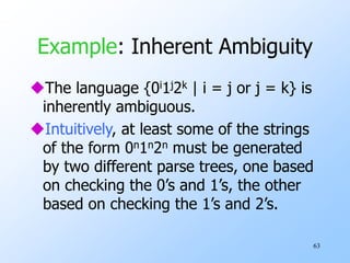 63
Example: Inherent Ambiguity
The language {0i1j2k | i = j or j = k} is
inherently ambiguous.
Intuitively, at least some of the strings
of the form 0n1n2n must be generated
by two different parse trees, one based
on checking the 0’s and 1’s, the other
based on checking the 1’s and 2’s.
 