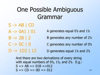 64
One Possible Ambiguous
Grammar
S -> AB | CD
A -> 0A1 | 01
B -> 2B | 2
C -> 0C | 0
D -> 1D2 | 12
A generates equal 0’s and 1’s
B generates any number of 2’s
C generates any number of 0’s
D generates equal 1’s and 2’s
And there are two derivations of every string
with equal numbers of 0’s, 1’s, and 2’s. E.g.:
S => AB => 01B =>012
S => CD => 0D => 012
 