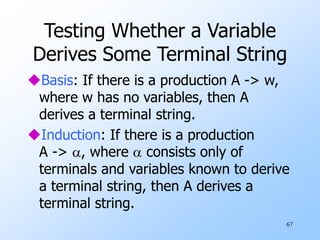 67
Testing Whether a Variable
Derives Some Terminal String
Basis: If there is a production A -> w,
where w has no variables, then A
derives a terminal string.
Induction: If there is a production
A -> , where  consists only of
terminals and variables known to derive
a terminal string, then A derives a
terminal string.
 