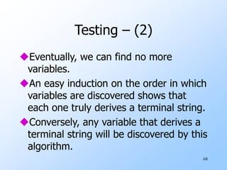 68
Testing – (2)
Eventually, we can find no more
variables.
An easy induction on the order in which
variables are discovered shows that
each one truly derives a terminal string.
Conversely, any variable that derives a
terminal string will be discovered by this
algorithm.
 