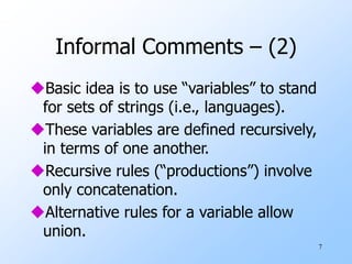 7
Informal Comments – (2)
Basic idea is to use “variables” to stand
for sets of strings (i.e., languages).
These variables are defined recursively,
in terms of one another.
Recursive rules (“productions”) involve
only concatenation.
Alternative rules for a variable allow
union.
 