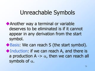 73
Unreachable Symbols
Another way a terminal or variable
deserves to be eliminated is if it cannot
appear in any derivation from the start
symbol.
Basis: We can reach S (the start symbol).
Induction: if we can reach A, and there is
a production A -> , then we can reach all
symbols of .
 