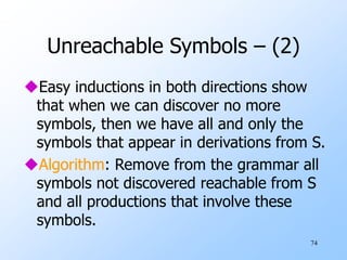 74
Unreachable Symbols – (2)
Easy inductions in both directions show
that when we can discover no more
symbols, then we have all and only the
symbols that appear in derivations from S.
Algorithm: Remove from the grammar all
symbols not discovered reachable from S
and all productions that involve these
symbols.
 