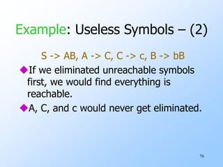 76
Example: Useless Symbols – (2)
S -> AB, A -> C, C -> c, B -> bB
If we eliminated unreachable symbols
first, we would find everything is
reachable.
A, C, and c would never get eliminated.
 