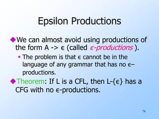 78
Epsilon Productions
We can almost avoid using productions of
the form A -> ε (called ε-productions ).
 The problem is that ε cannot be in the
language of any grammar that has no ε–
productions.
Theorem: If L is a CFL, then L-{ε} has a
CFG with no ε-productions.
 