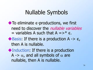 79
Nullable Symbols
To eliminate ε-productions, we first
need to discover the nullable variables
= variables A such that A =>* ε.
Basis: If there is a production A -> ε,
then A is nullable.
Induction: If there is a production
A -> , and all symbols of  are
nullable, then A is nullable.
 