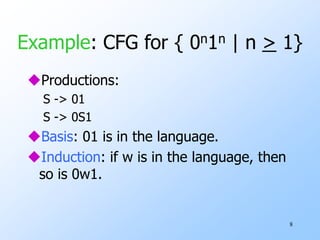 8
Example: CFG for { 0n1n | n > 1}
Productions:
S -> 01
S -> 0S1
Basis: 01 is in the language.
Induction: if w is in the language, then
so is 0w1.
 
