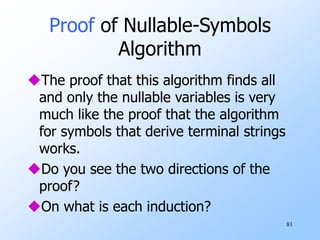 81
Proof of Nullable-Symbols
Algorithm
The proof that this algorithm finds all
and only the nullable variables is very
much like the proof that the algorithm
for symbols that derive terminal strings
works.
Do you see the two directions of the
proof?
On what is each induction?
 