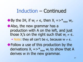87
Induction – Continued
By the IH, if wi  ε, then Xi =>*new wi.
Also, the new grammar has a
production with A on the left, and just
those Xi’s on the right such that wi  ε.
 Note: they all can’t be ε, because w  ε.
Follow a use of this production by the
derivations Xi =>*new wi to show that A
derives w in the new grammar.
 