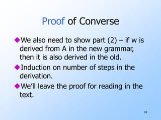 88
Proof of Converse
We also need to show part (2) – if w is
derived from A in the new grammar,
then it is also derived in the old.
Induction on number of steps in the
derivation.
We’ll leave the proof for reading in the
text.
 