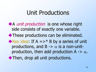 89
Unit Productions
A unit production is one whose right
side consists of exactly one variable.
These productions can be eliminated.
Key idea: If A =>* B by a series of unit
productions, and B ->  is a non-unit-
production, then add production A -> .
Then, drop all unit productions.
 