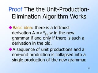 92
Proof The the Unit-Production-
Elimination Algorithm Works
Basic idea: there is a leftmost
derivation A =>*lm w in the new
grammar if and only if there is such a
derivation in the old.
A sequence of unit productions and a
non-unit production is collapsed into a
single production of the new grammar.
 