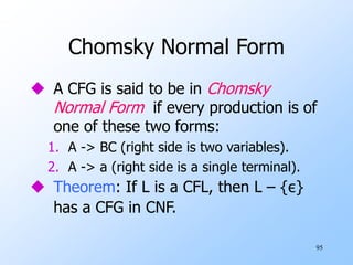 95
Chomsky Normal Form
 A CFG is said to be in Chomsky
Normal Form if every production is of
one of these two forms:
1. A -> BC (right side is two variables).
2. A -> a (right side is a single terminal).
 Theorem: If L is a CFL, then L – {ε}
has a CFG in CNF.
 