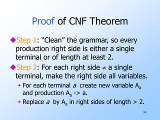 96
Proof of CNF Theorem
Step 1: “Clean” the grammar, so every
production right side is either a single
terminal or of length at least 2.
Step 2: For each right side  a single
terminal, make the right side all variables.
 For each terminal a create new variable Aa
and production Aa -> a.
 Replace a by Aa in right sides of length > 2.
 