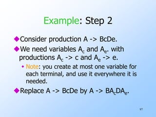 97
Example: Step 2
Consider production A -> BcDe.
We need variables Ac and Ae. with
productions Ac -> c and Ae -> e.
 Note: you create at most one variable for
each terminal, and use it everywhere it is
needed.
Replace A -> BcDe by A -> BAcDAe.
 